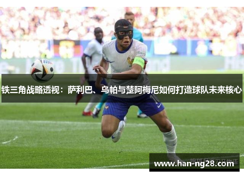 铁三角战略透视:萨利巴、乌帕与楚阿梅尼如何打造球队未来核心