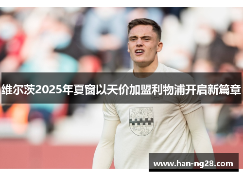 维尔茨2025年夏窗以天价加盟利物浦开启新篇章 维尔茨2025年夏窗以天价加盟利物浦开启新篇章