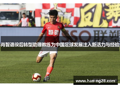 肖智退役后转型助理教练为中国足球发展注入新活力与经验