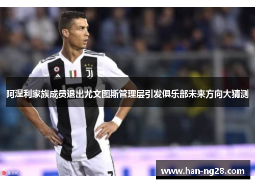 阿涅利家族成员退出尤文图斯管理层引发俱乐部未来方向大猜测 阿涅利家族成员退出尤文图斯管理层引发俱乐部未来方向大猜测